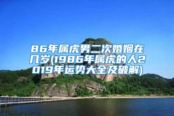 86年属虎男二次婚姻在几岁(1986年属虎的人2019年运势大全及破解)