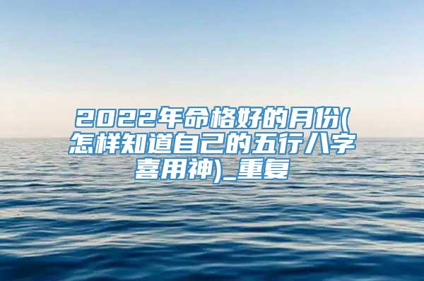 2022年命格好的月份(怎样知道自己的五行八字喜用神)_重复