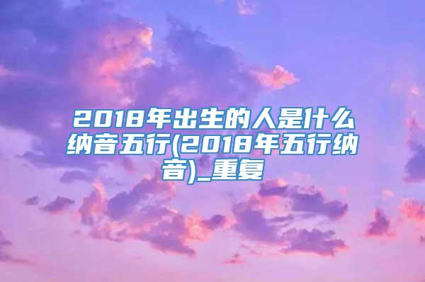 2018年出生的人是什么纳音五行(2018年五行纳音)_重复