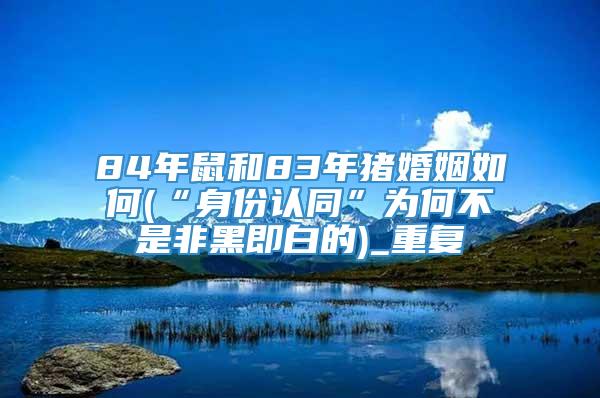 84年鼠和83年猪婚姻如何(“身份认同”为何不是非黑即白的)_重复