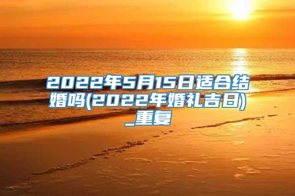 2022年5月15日适合结婚吗(2022年婚礼吉日)_重复