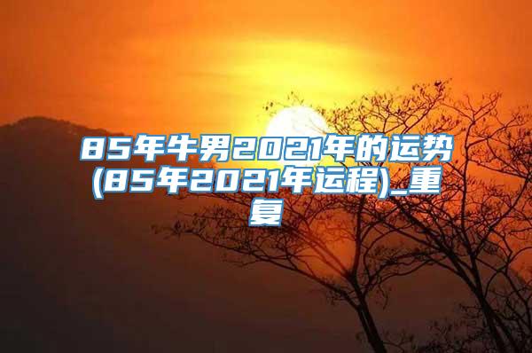 85年牛男2021年的运势(85年2021年运程)_重复