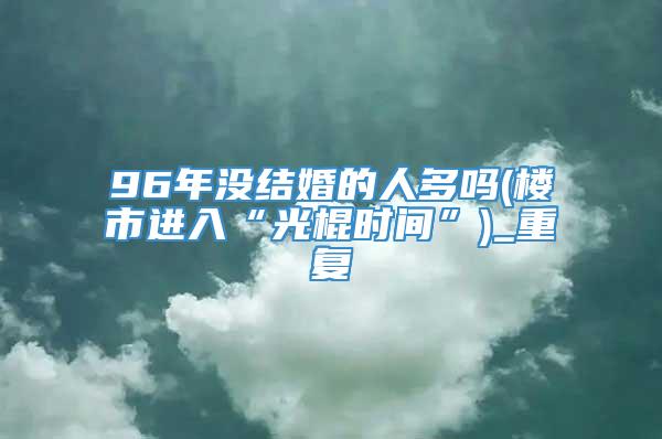 96年没结婚的人多吗(楼市进入“光棍时间”)_重复