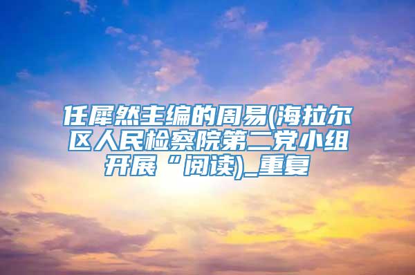 任犀然主编的周易(海拉尔区人民检察院第二党小组开展“阅读)_重复