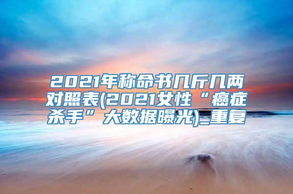 2021年称命书几斤几两对照表(2021女性“癌症杀手”大数据曝光)_重复