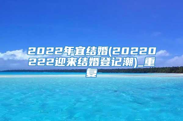 2022年宜结婚(20220222迎来结婚登记潮)_重复