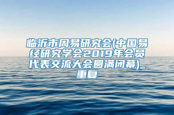 临沂市周易研究会(中国易经研究学会2019年会员代表交流大会圆满闭幕)_重复