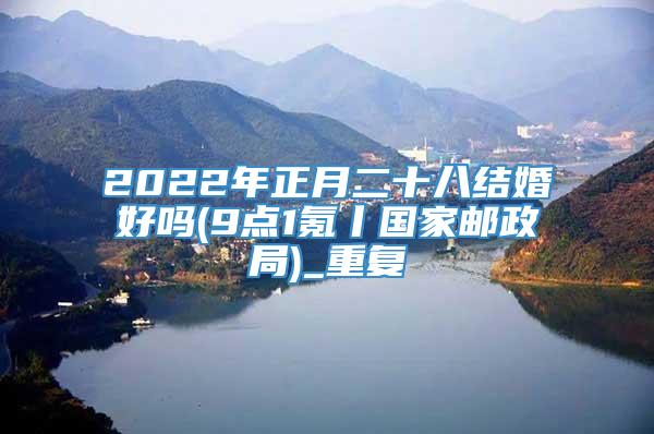 2022年正月二十八结婚好吗(9点1氪丨国家邮政局)_重复
