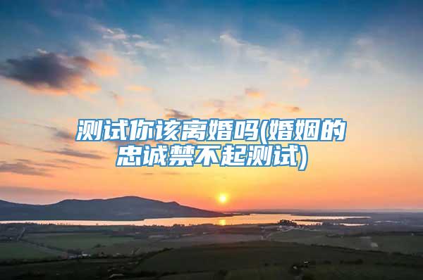 测试你该离婚吗(婚姻的忠诚禁不起测试)