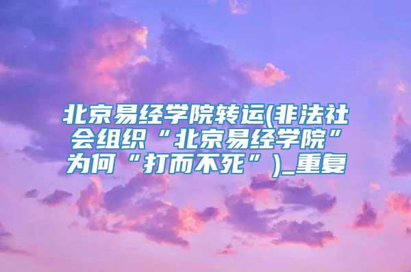 北京易经学院转运(非法社会组织“北京易经学院”为何“打而不死”)_重复