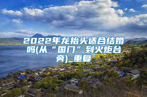 2022年龙抬头适合结婚吗(从“国门”到火炬台旁)_重复