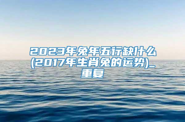 2023年兔年五行缺什么(2017年生肖兔的运势)_重复