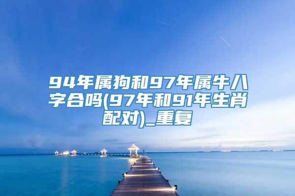 94年属狗和97年属牛八字合吗(97年和91年生肖配对)_重复