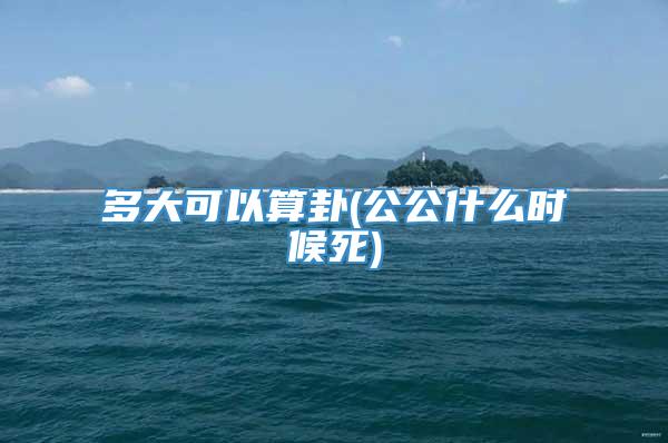 多大可以算卦(公公什么时候死)