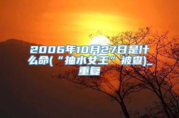 2006年10月27日是什么命(“抽水女王”被查)_重复