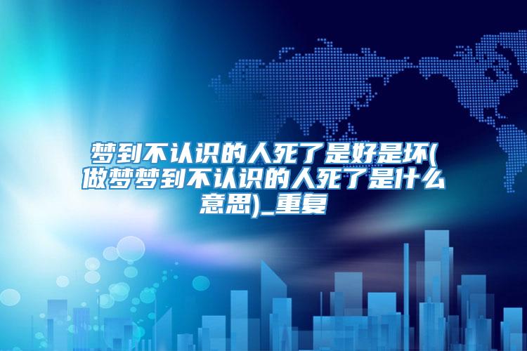 梦到不认识的人死了是好是坏(做梦梦到不认识的人死了是什么意思)_重复