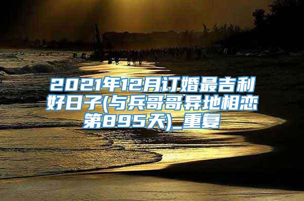 2021年12月订婚最吉利好日子(与兵哥哥异地相恋第895天)_重复