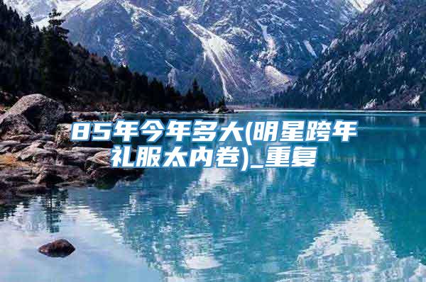 85年今年多大(明星跨年礼服太内卷)_重复
