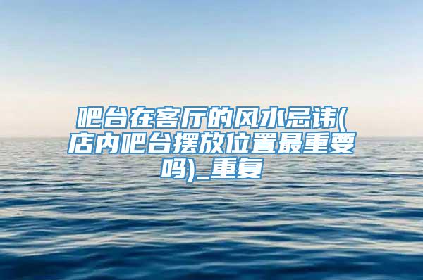 吧台在客厅的风水忌讳(店内吧台摆放位置最重要吗)_重复