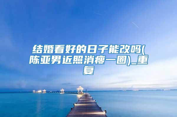 结婚看好的日子能改吗(陈亚男近照消瘦一圈)_重复