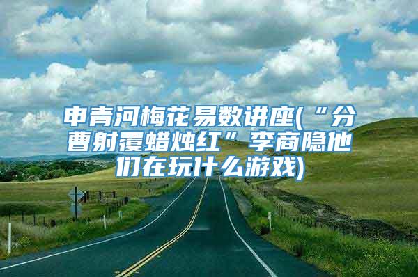 申青河梅花易数讲座(“分曹射覆蜡烛红”李商隐他们在玩什么游戏)