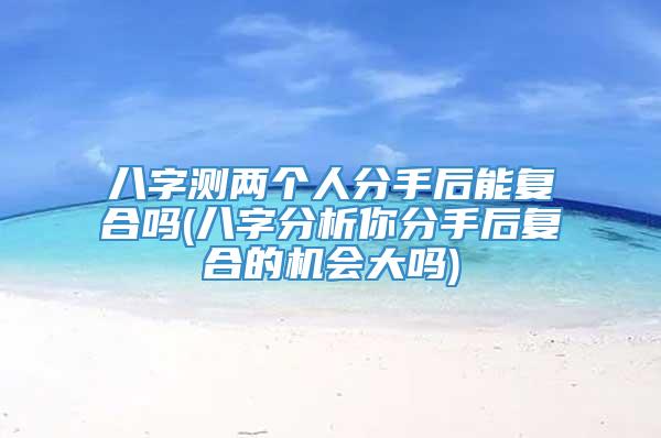 八字测两个人分手后能复合吗(八字分析你分手后复合的机会大吗)