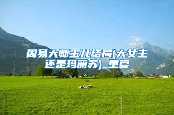 周易大师玉儿结局(大女主还是玛丽苏)_重复