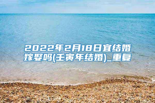 2022年2月18日宜结婚嫁娶吗(壬寅年结婚)_重复