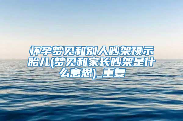 怀孕梦见和别人吵架预示胎儿(梦见和家长吵架是什么意思)_重复