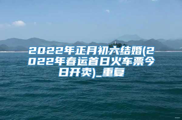 2022年正月初六结婚(2022年春运首日火车票今日开卖)_重复