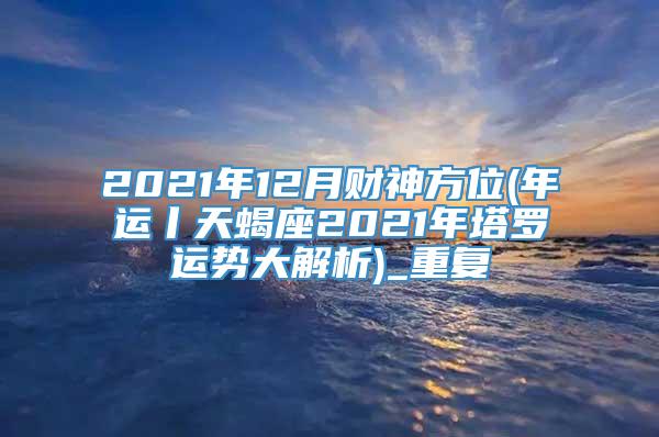 2021年12月财神方位(年运丨天蝎座2021年塔罗运势大解析)_重复