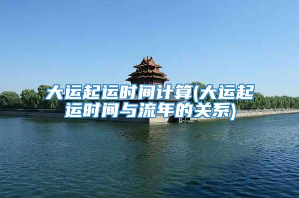 大运起运时间计算(大运起运时间与流年的关系)