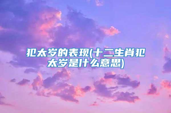 犯太岁的表现(十二生肖犯太岁是什么意思)