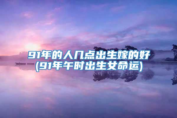 91年的人几点出生嫁的好(91年午时出生女命运)