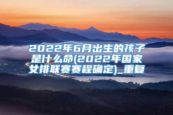 2022年6月出生的孩子是什么命(2022年国家女排联赛赛程确定)_重复