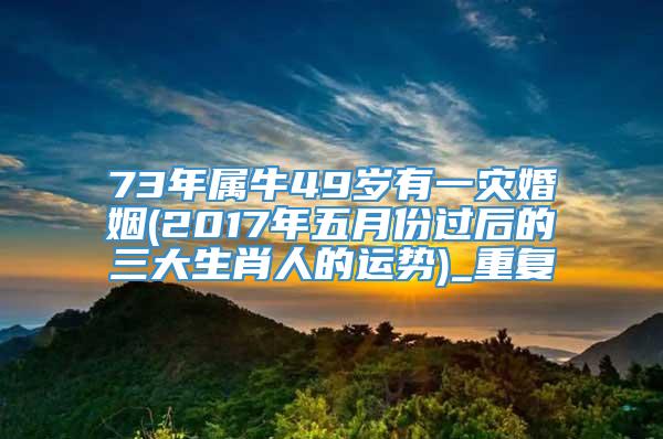 73年属牛49岁有一灾婚姻(2017年五月份过后的三大生肖人的运势)_重复