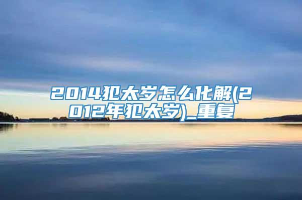 2014犯太岁怎么化解(2012年犯太岁)_重复