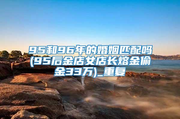 95和96年的婚姻匹配吗(95后金店女店长熔金偷金33万)_重复