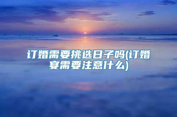 订婚需要挑选日子吗(订婚宴需要注意什么)