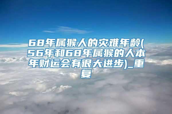 68年属猴人的灾难年龄(56年和68年属猴的人本年财运会有很大进步)_重复