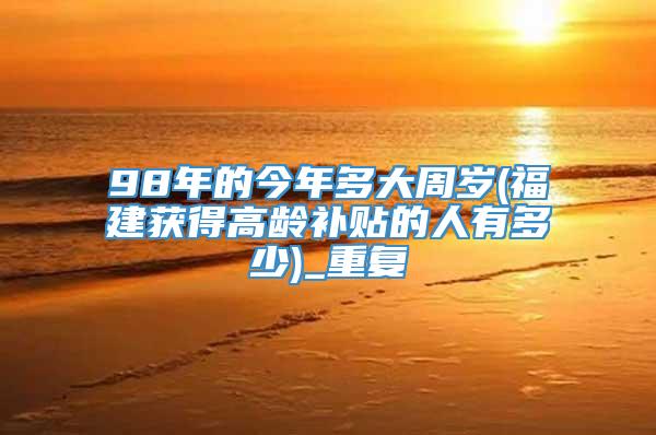 98年的今年多大周岁(福建获得高龄补贴的人有多少)_重复