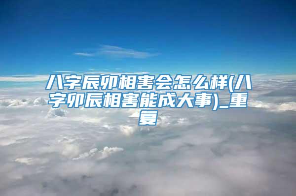 八字辰卯相害会怎么样(八字卯辰相害能成大事)_重复