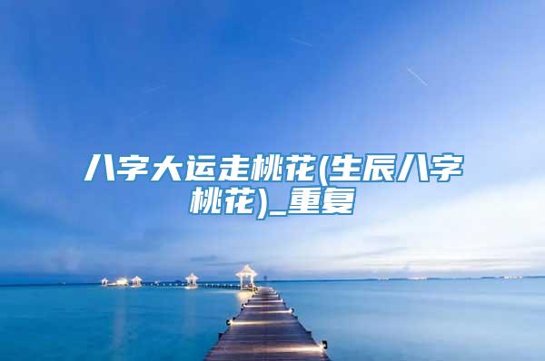 八字大运走桃花(生辰八字桃花)_重复