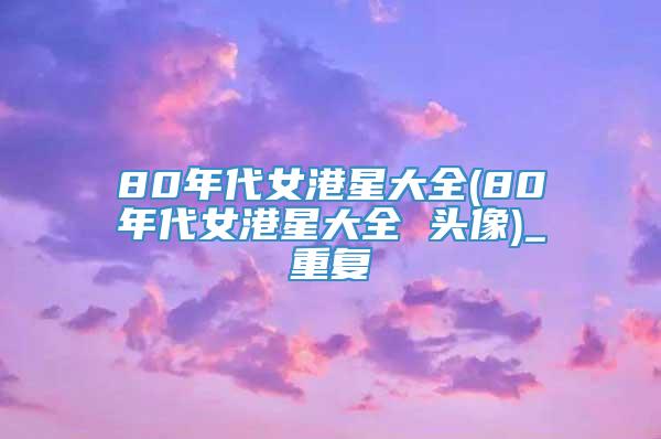 80年代女港星大全(80年代女港星大全 头像)_重复