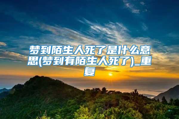 梦到陌生人死了是什么意思(梦到有陌生人死了)_重复