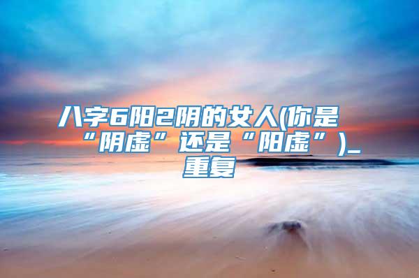 八字6阳2阴的女人(你是“阴虚”还是“阳虚”)_重复