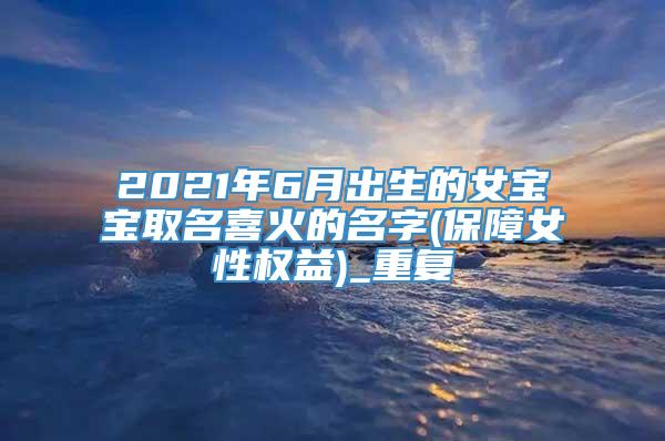 2021年6月出生的女宝宝取名喜火的名字(保障女性权益)_重复