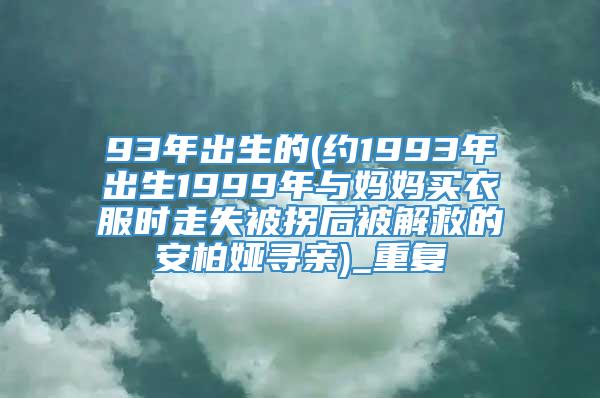 93年出生的(约1993年出生1999年与妈妈买衣服时走失被拐后被解救的安柏娅寻亲)_重复