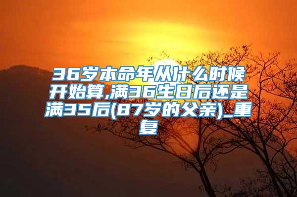 36岁本命年从什么时候开始算,满36生日后还是满35后(87岁的父亲)_重复