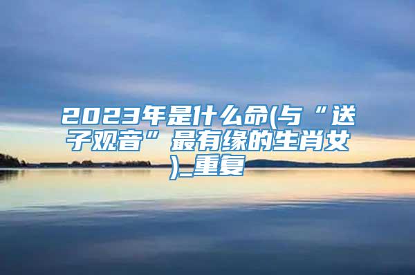 2023年是什么命(与“送子观音”最有缘的生肖女)_重复